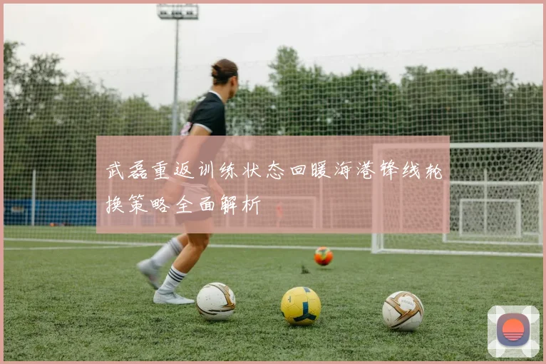 武磊重返训练状态回暖海港锋线轮换策略全面解析